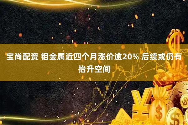 宝尚配资 钼金属近四个月涨价逾20% 后续或仍有抬升空间