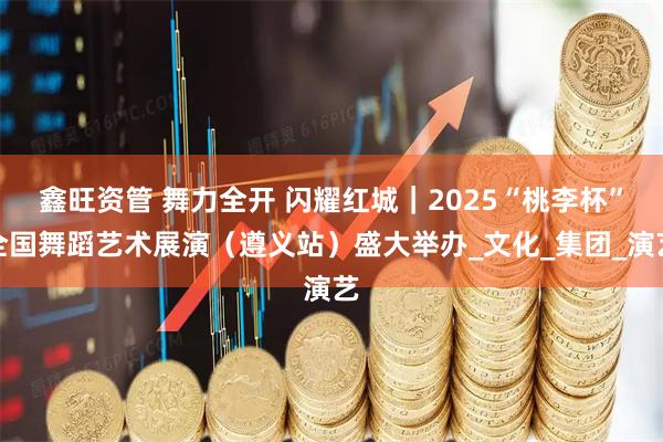 鑫旺资管 舞力全开 闪耀红城｜2025“桃李杯”全国舞蹈艺术展演（遵义站）盛大举办_文化_集团_演艺
