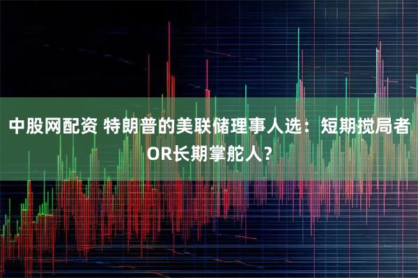 中股网配资 特朗普的美联储理事人选：短期搅局者OR长期掌舵人？