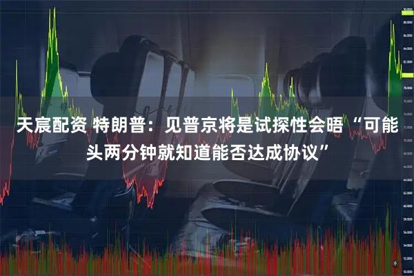 天宸配资 特朗普：见普京将是试探性会晤 “可能头两分钟就知道能否达成协议”