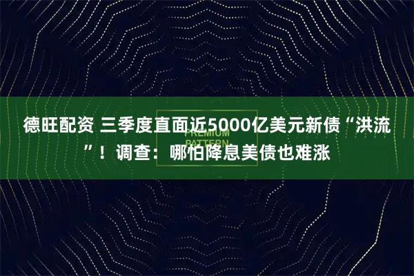德旺配资 三季度直面近5000亿美元新债“洪流”!调查:哪怕降息美债也难涨