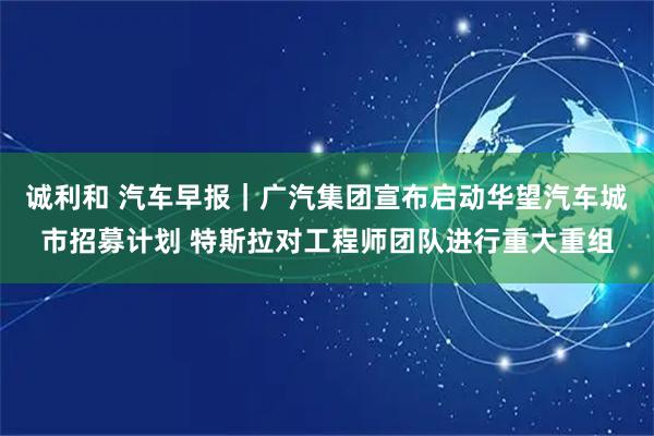诚利和 汽车早报|广汽集团宣布启动华望汽车城市招募计划 特斯拉对工程师团队进行重大重组