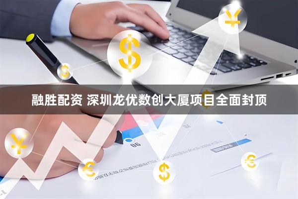 融胜配资 深圳龙优数创大厦项目全面封顶