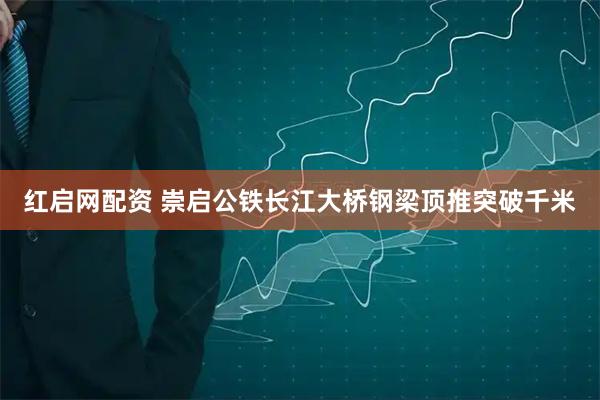 红启网配资 崇启公铁长江大桥钢梁顶推突破千米