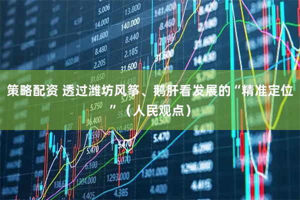 策略配资 透过潍坊风筝、鹅肝看发展的“精准定位”（人民观点）