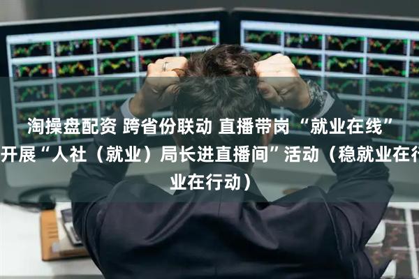 淘操盘配资 跨省份联动 直播带岗 “就业在线”平台开展“人社（就业）局长进直播间”活动（稳就业在行动）