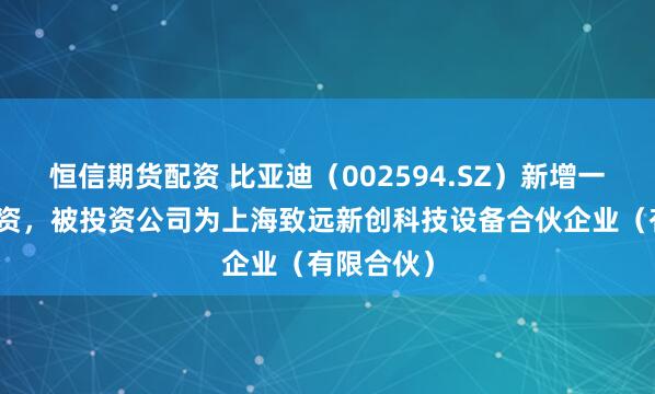 恒信期货配资 比亚迪（002594.SZ）新增一起对外投资，被投资公司为上海致远新创科技设备合伙企业（有限合伙）