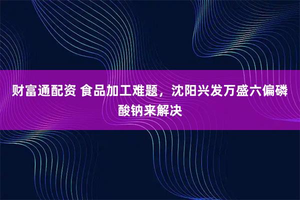 财富通配资 食品加工难题,沈阳兴发万盛六偏磷酸钠来解决