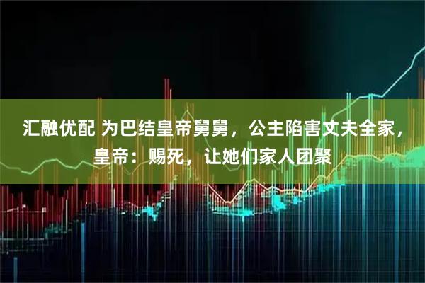 汇融优配 为巴结皇帝舅舅，公主陷害丈夫全家，皇帝：赐死，让她们家人团聚