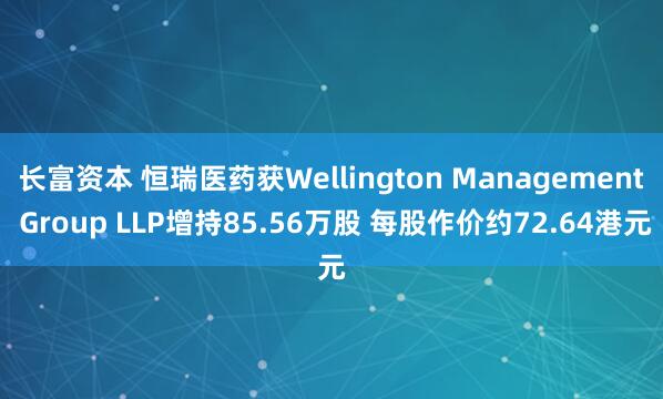 长富资本 恒瑞医药获Wellington Management Group LLP增持85.56万股 每股作价约72.64港元