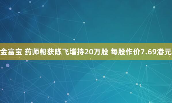 金富宝 药师帮获陈飞增持20万股 每股作价7.69港元