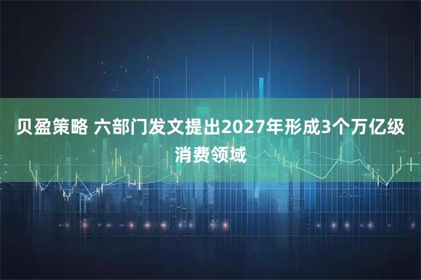 贝盈策略 六部门发文提出2027年形成3个万亿级消费领域