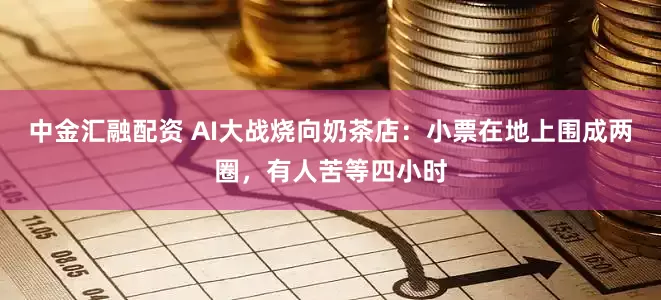 中金汇融配资 AI大战烧向奶茶店：小票在地上围成两圈，有人苦等四小时