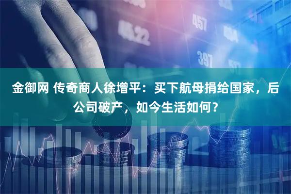 金御网 传奇商人徐增平：买下航母捐给国家，后公司破产，如今生活如何？