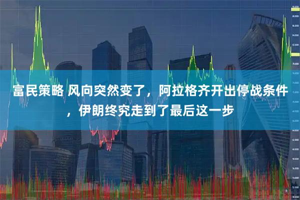 富民策略 风向突然变了,阿拉格齐开出停战条件,伊朗终究走到了最后这一步