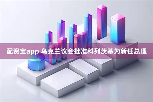 配资宝app 乌克兰议会批准科列茨基为新任总理